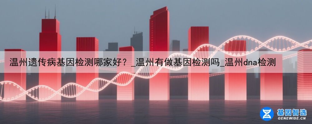 温州遗传病基因检测哪家好？_温州有做基因检测吗_温州dna检测