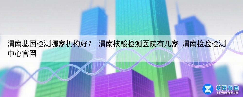 渭南基因检测哪家机构好？_渭南核酸检测医院有几家_渭南检验检测中心官网