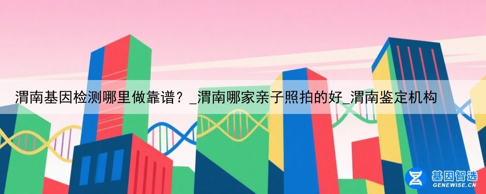 渭南基因检测哪里做靠谱？_渭南哪家亲子照拍的好_渭南鉴定机构