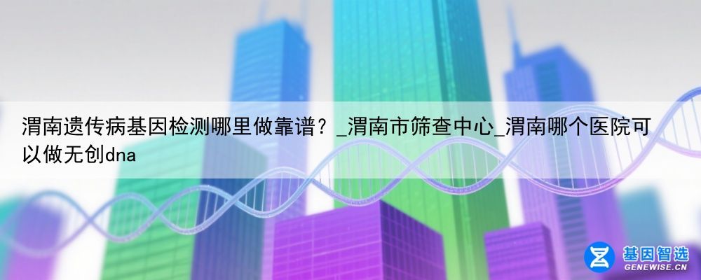 渭南遗传病基因检测哪里做靠谱？_渭南市筛查中心_渭南哪个医院可以做无创dna