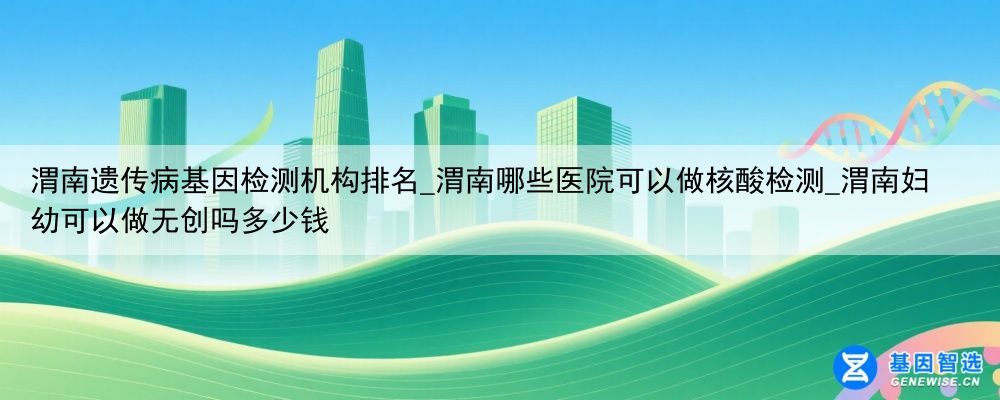 渭南遗传病基因检测机构排名_渭南哪些医院可以做核酸检测_渭南妇幼可以做无创吗多少钱