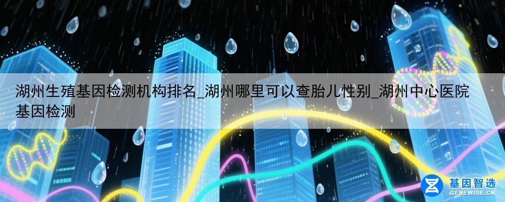 湖州生殖基因检测机构排名_湖州哪里可以查胎儿性别_湖州中心医院基因检测