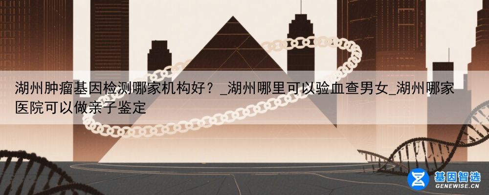 湖州肿瘤基因检测哪家机构好？_湖州哪里可以验血查男女_湖州哪家医院可以做亲子鉴定