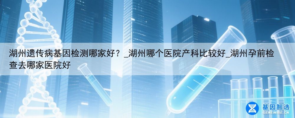 湖州遗传病基因检测哪家好？_湖州哪个医院产科比较好_湖州孕前检查去哪家医院好