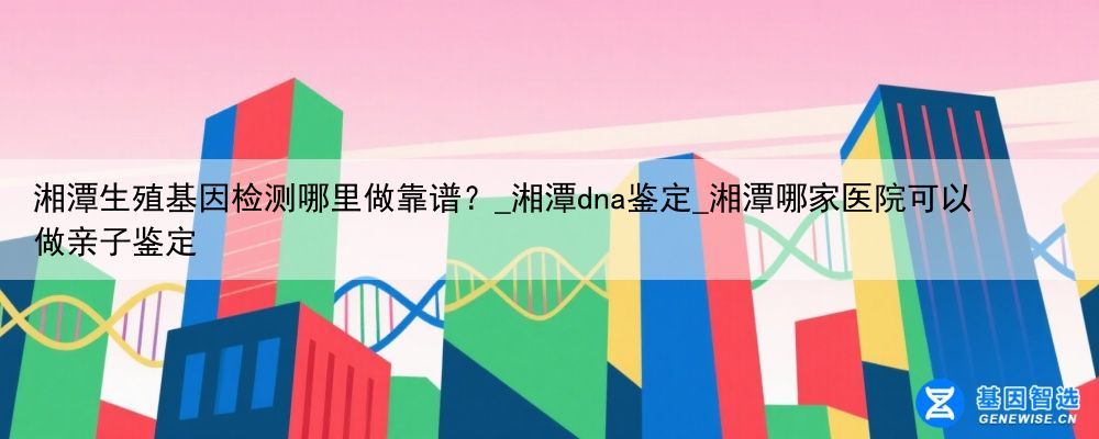 湘潭生殖基因检测哪里做靠谱？_湘潭dna鉴定_湘潭哪家医院可以做亲子鉴定