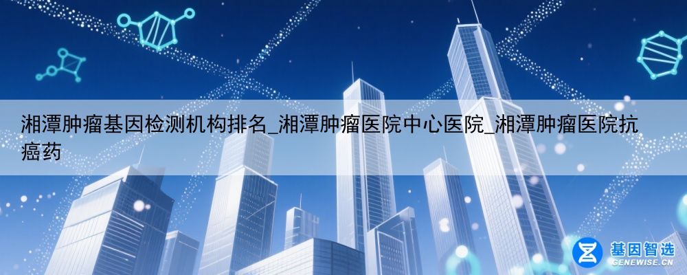 湘潭肿瘤基因检测机构排名_湘潭肿瘤医院中心医院_湘潭肿瘤医院抗癌药