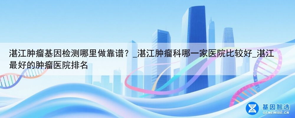 湛江肿瘤基因检测哪里做靠谱？_湛江肿瘤科哪一家医院比较好_湛江最好的肿瘤医院排名