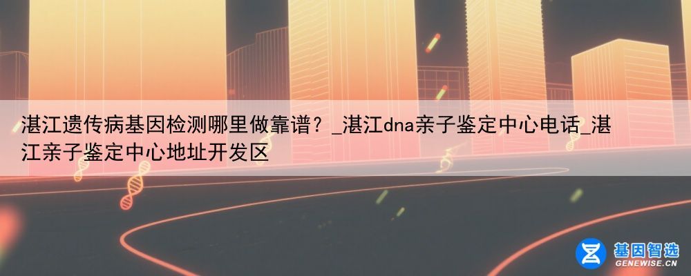 湛江遗传病基因检测哪里做靠谱？_湛江dna亲子鉴定中心电话_湛江亲子鉴定中心地址开发区