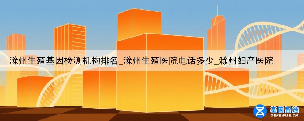 滁州生殖基因检测机构排名_滁州生殖医院电话多少_滁州妇产医院