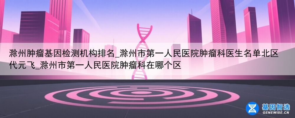 滁州肿瘤基因检测机构排名_滁州市第一人民医院肿瘤科医生名单北区代元飞_滁州市第一人民医院肿瘤科在哪个区