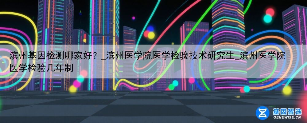 滨州基因检测哪家好？_滨州医学院医学检验技术研究生_滨州医学院医学检验几年制
