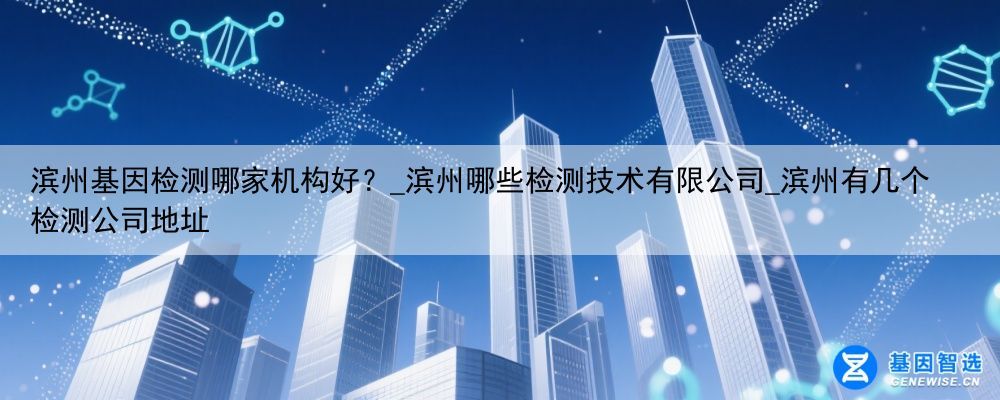 滨州基因检测哪家机构好？_滨州哪些检测技术有限公司_滨州有几个检测公司地址