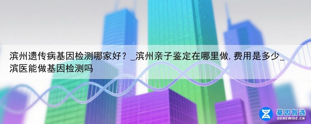 滨州遗传病基因检测哪家好？_滨州亲子鉴定在哪里做,费用是多少_滨医能做基因检测吗