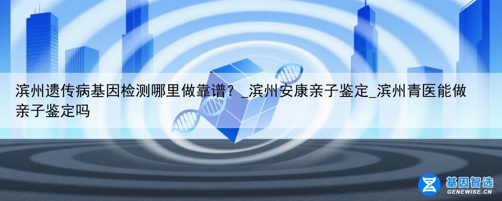 滨州遗传病基因检测哪里做靠谱?_滨州安康亲子鉴定_滨州青医能做亲子鉴定吗