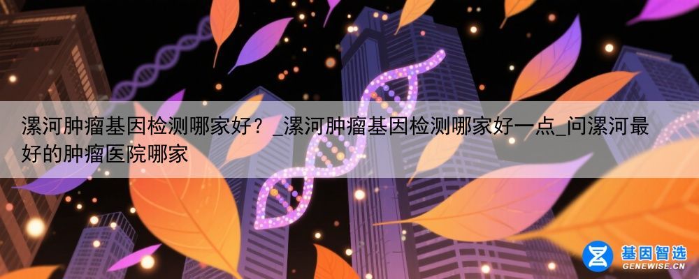漯河肿瘤基因检测哪家好？_漯河肿瘤基因检测哪家好一点_问漯河最好的肿瘤医院哪家