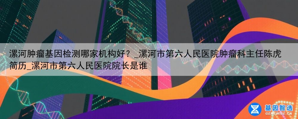 漯河肿瘤基因检测哪家机构好？_漯河市第六人民医院肿瘤科主任陈虎简历_漯河市第六人民医院院长是谁