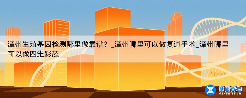 漳州生殖基因检测哪里做靠谱？_漳州哪里可以做复通手术_漳州哪里可以做四维彩超