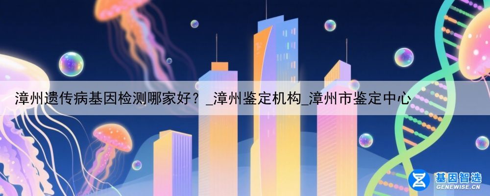 漳州遗传病基因检测哪家好？_漳州鉴定机构_漳州市鉴定中心