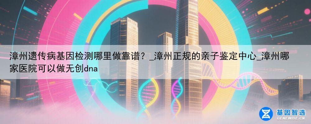 漳州遗传病基因检测哪里做靠谱？_漳州正规的亲子鉴定中心_漳州哪家医院可以做无创dna