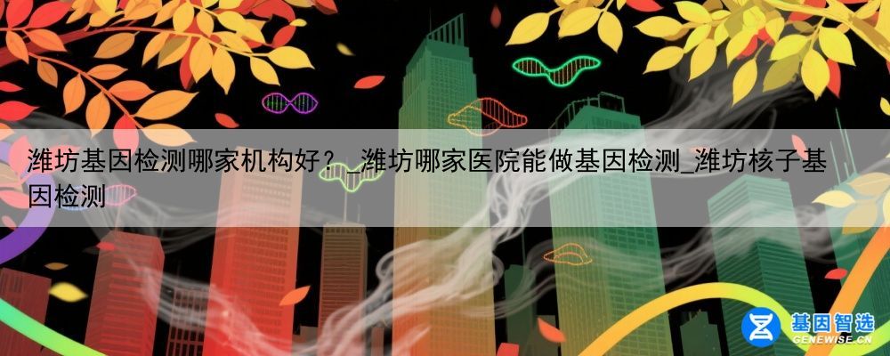 潍坊基因检测哪家机构好？_潍坊哪家医院能做基因检测_潍坊核子基因检测