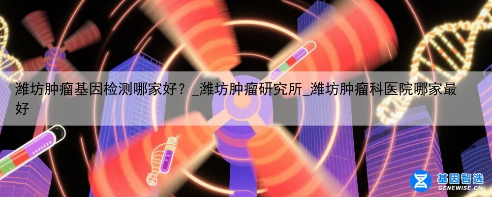 潍坊肿瘤基因检测哪家好？_潍坊肿瘤研究所_潍坊肿瘤科医院哪家最好