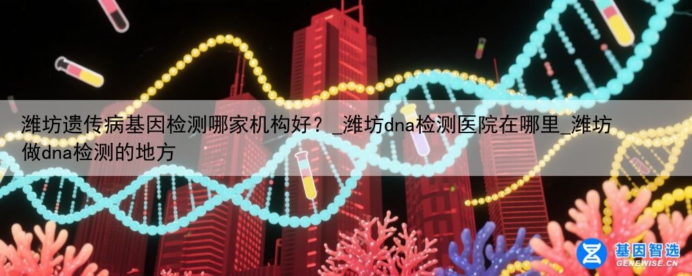 潍坊遗传病基因检测哪家机构好？_潍坊dna检测医院在哪里_潍坊做dna检测的地方