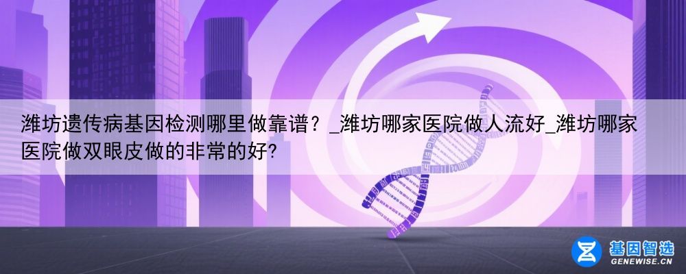 潍坊遗传病基因检测哪里做靠谱?_潍坊哪家医院做人流好_潍坊哪家医院做双眼皮做的非常的好?