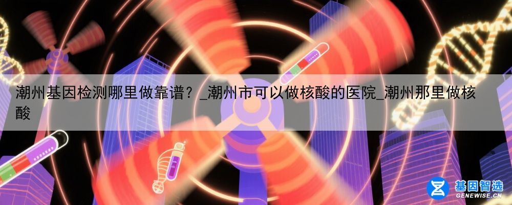 潮州基因检测哪里做靠谱？_潮州市可以做核酸的医院_潮州那里做核酸