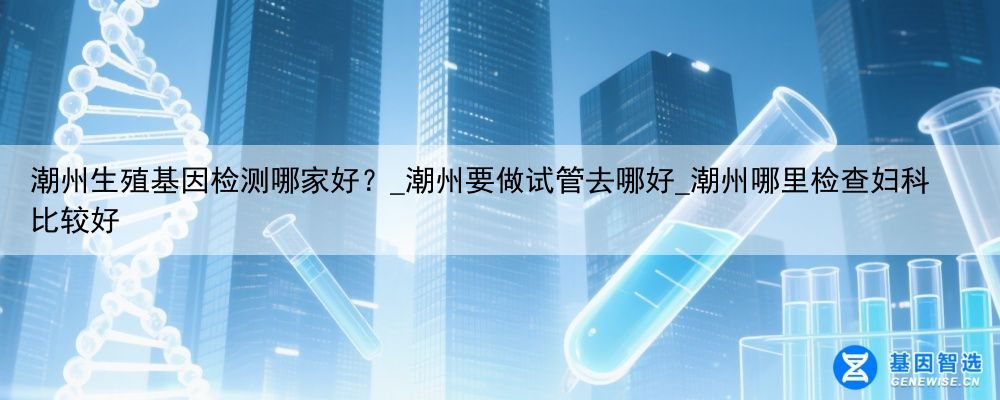 潮州生殖基因检测哪家好？_潮州要做试管去哪好_潮州哪里检查妇科比较好