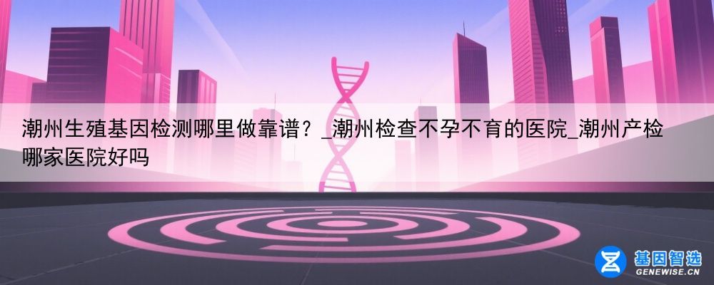 潮州生殖基因检测哪里做靠谱?_潮州检查不孕不育的医院_潮州产检哪家医院好吗