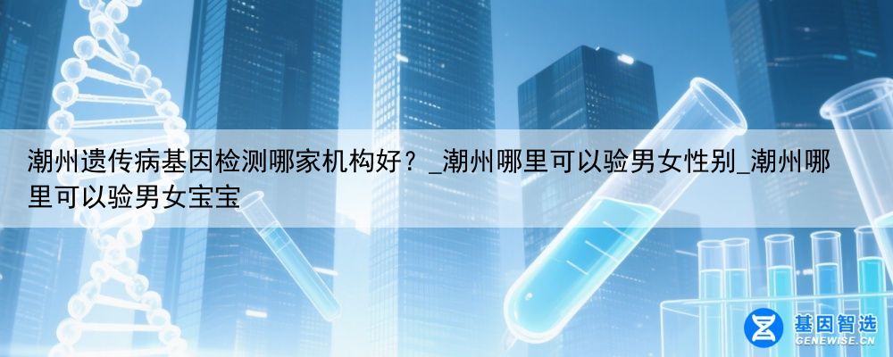 潮州遗传病基因检测哪家机构好？_潮州哪里可以验男女性别_潮州哪里可以验男女宝宝