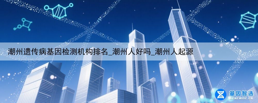 潮州遗传病基因检测机构排名_潮州人好吗_潮州人起源