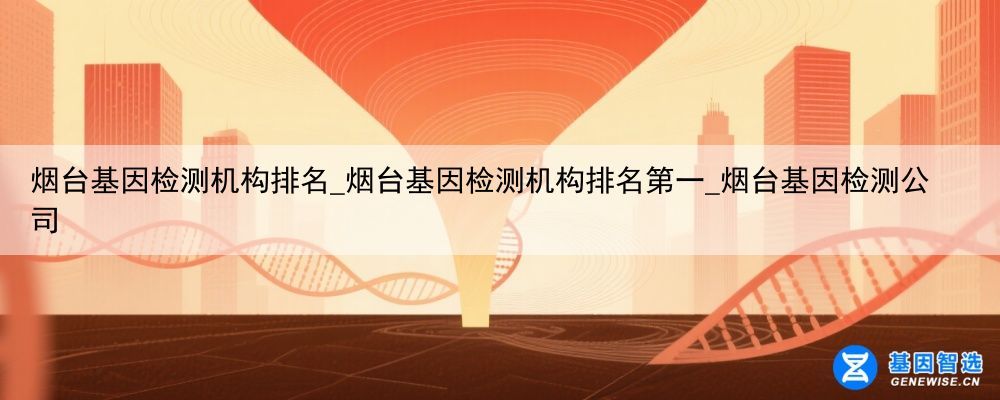 烟台基因检测机构排名_烟台基因检测机构排名第一_烟台基因检测公司