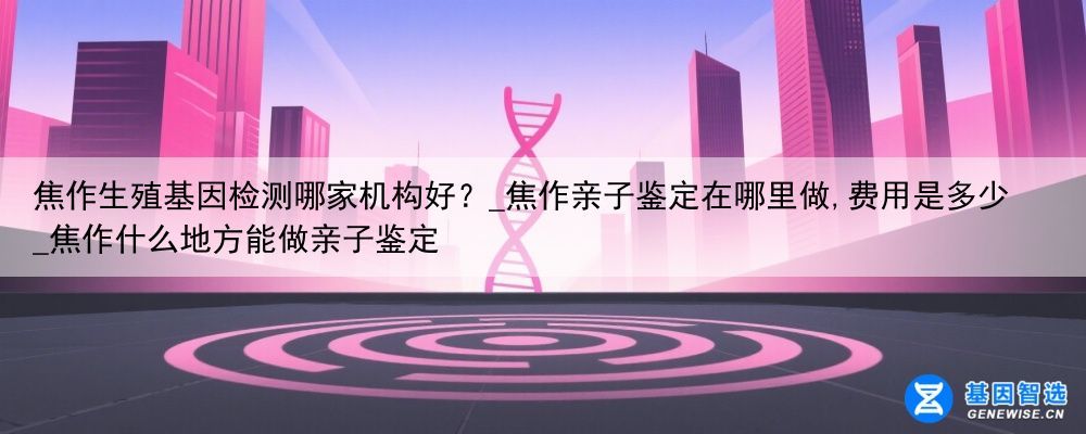 焦作生殖基因检测哪家机构好？_焦作亲子鉴定在哪里做,费用是多少_焦作什么地方能做亲子鉴定