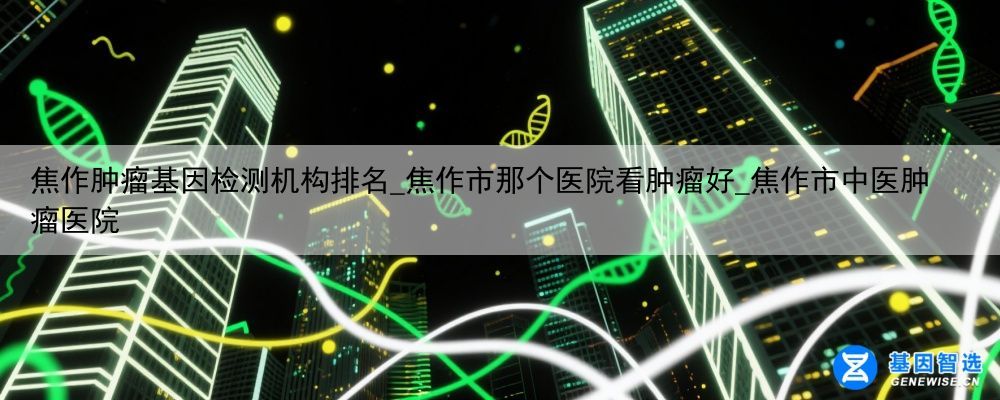 焦作肿瘤基因检测机构排名_焦作市那个医院看肿瘤好_焦作市中医肿瘤医院