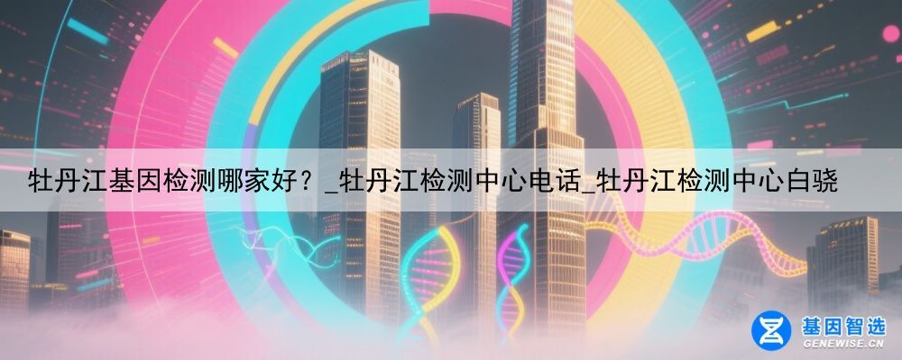 牡丹江基因检测哪家好？_牡丹江检测中心电话_牡丹江检测中心白骁