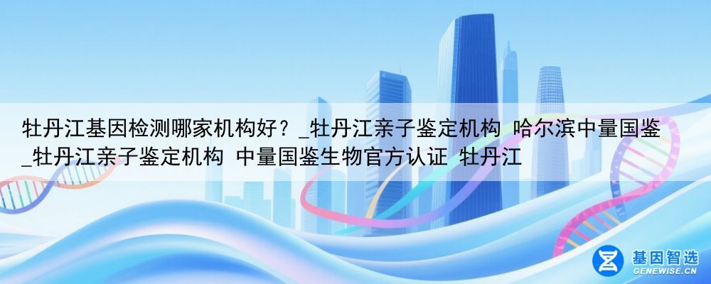 牡丹江基因检测哪家机构好？_牡丹江亲子鉴定机构 哈尔滨中量国鉴_牡丹江亲子鉴定机构 中量国鉴生物官方认证 牡丹江