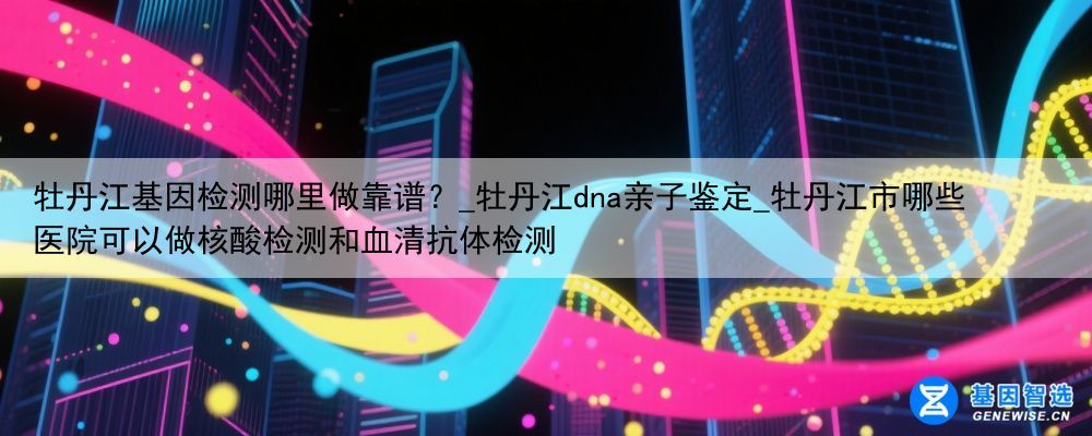 牡丹江基因检测哪里做靠谱？_牡丹江dna亲子鉴定_牡丹江市哪些医院可以做核酸检测和血清抗体检测