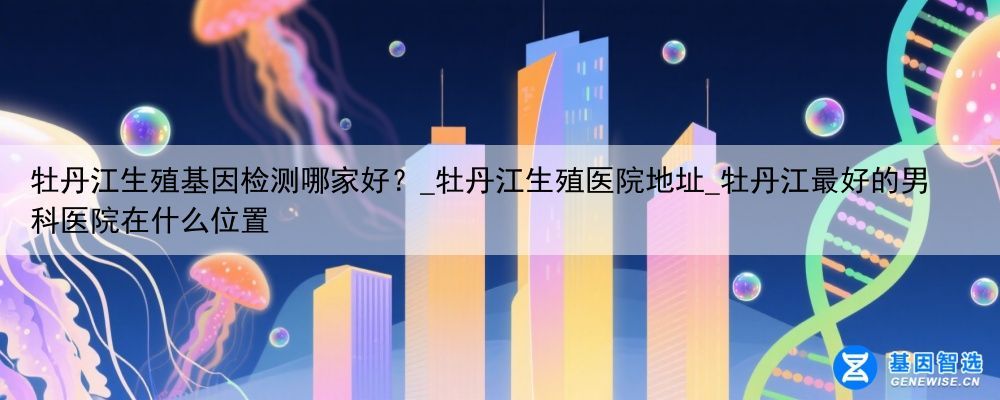 牡丹江生殖基因检测哪家好？_牡丹江生殖医院地址_牡丹江最好的男科医院在什么位置