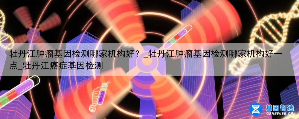 牡丹江肿瘤基因检测哪家机构好？_牡丹江肿瘤基因检测哪家机构好一点_牡丹江癌症基因检测