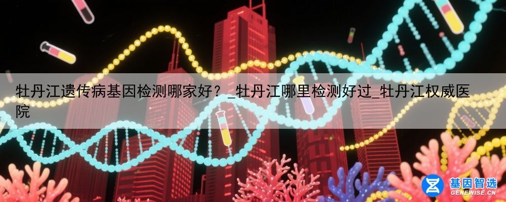 牡丹江遗传病基因检测哪家好？_牡丹江哪里检测好过_牡丹江权威医院