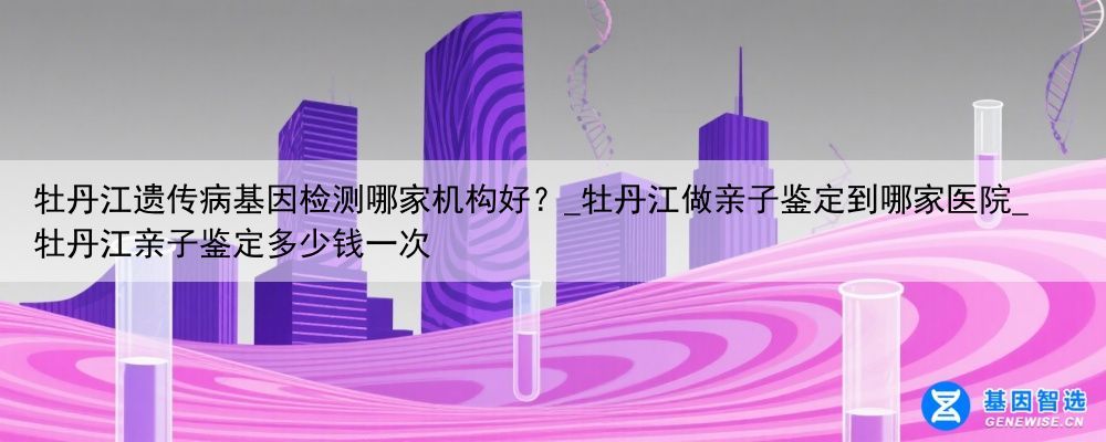 牡丹江遗传病基因检测哪家机构好？_牡丹江做亲子鉴定到哪家医院_牡丹江亲子鉴定多少钱一次