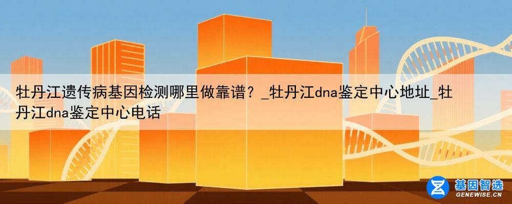 牡丹江遗传病基因检测哪里做靠谱？_牡丹江dna鉴定中心地址_牡丹江dna鉴定中心电话