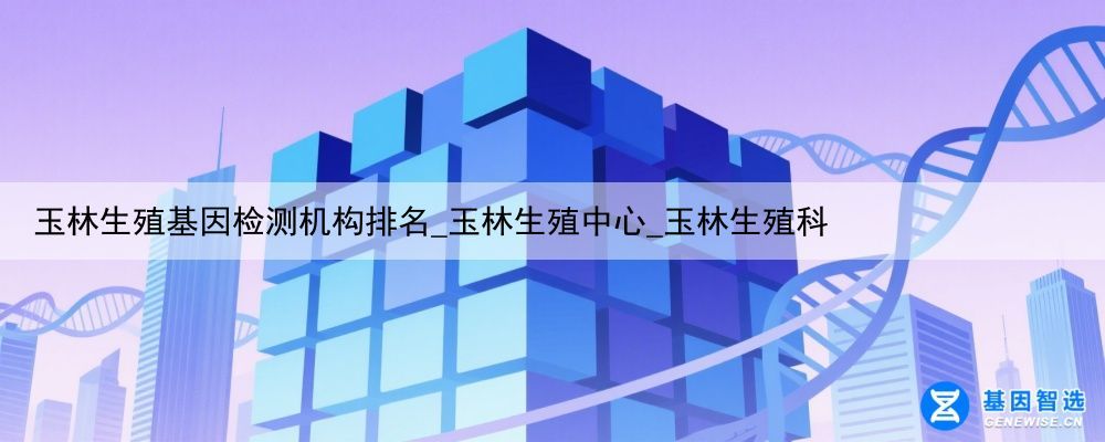 玉林生殖基因检测机构排名_玉林生殖中心_玉林生殖科