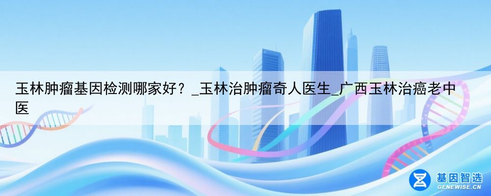 玉林肿瘤基因检测哪家好？_玉林治肿瘤奇人医生_广西玉林治癌老中医
