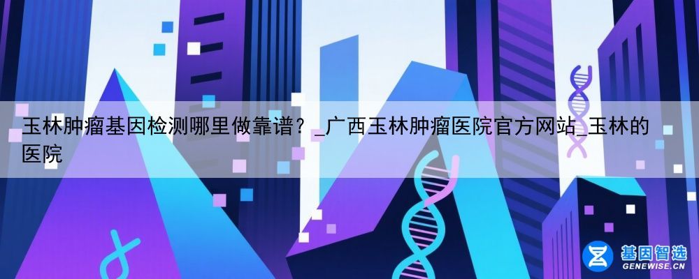 玉林肿瘤基因检测哪里做靠谱？_广西玉林肿瘤医院官方网站_玉林的医院