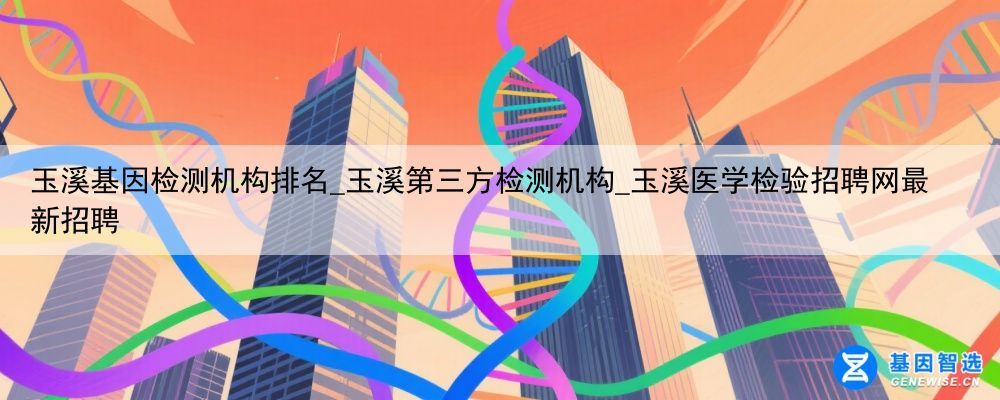 玉溪基因检测机构排名_玉溪第三方检测机构_玉溪医学检验招聘网最新招聘