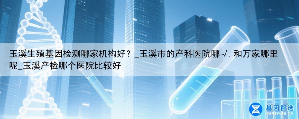 玉溪生殖基因检测哪家机构好？_玉溪市的产科医院哪√.和万家哪里呢_玉溪产检哪个医院比较好