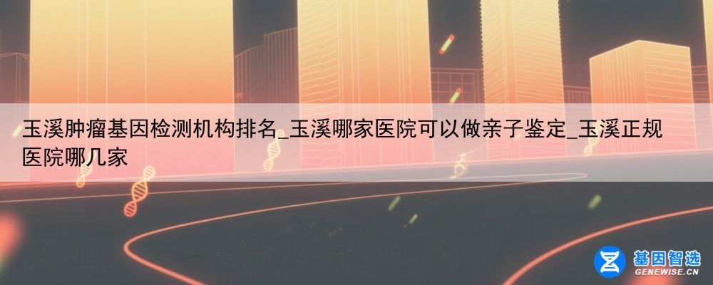 玉溪肿瘤基因检测机构排名_玉溪哪家医院可以做亲子鉴定_玉溪正规医院哪几家