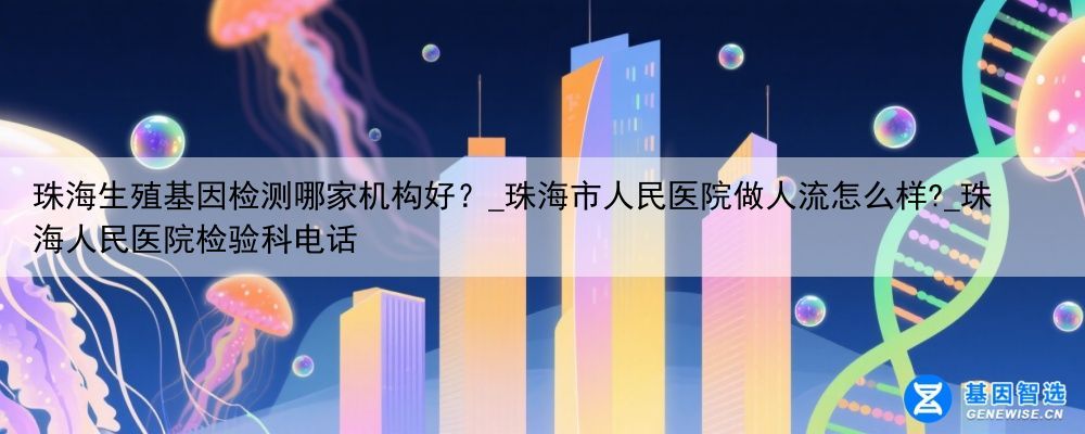 珠海生殖基因检测哪家机构好？_珠海市人民医院做人流怎么样?_珠海人民医院检验科电话